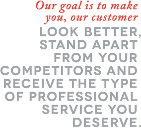 Our goal is to make you, our customer LOOK BETTER, STAND APART FROM YOUR COMPETITORS AND RECEIVE THE TYPE OF PROFESSIONAL SERVICE YOU DESERVE.
